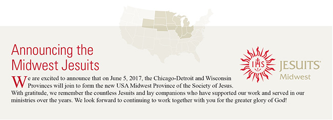 Announcing the Midwest Jesuits! We are excited to announce that on June 5, 2017, the Chicago-Detroit and Wisconsin Provinces will join to form the new USA Midwest Province of the Society of Jesus. With gratitude, we remember the countless Jesuits and lay companions who have supported our work and served in our ministries over the years. We look forward to continuing to work together with you for the greater glory of God!