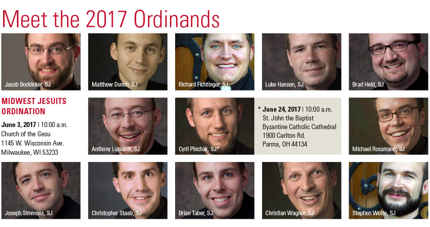 Meet the 2017 Ordinands - Jacob Boddicker, SJ Meet the 2017 Ordinands Matthew Dunch, SJ Richard Fichtinger, SJ Luke Hansen, SJ Brad Held, SJ Joseph Simmons, SJ Christopher Staab, SJ Brian Taber, SJ Christian Wagner, SJ Stephen Wolfe, SJ Anthony Lusvardi, SJ Cyril Pinchak, SJ, Michael Rossmann, SJ  June 3, 2017 | 10:00 a.m. Church of the Gesu 1145 W. Wisconsin Ave. Milwaukee, WI 53233      * June 24, 2017 | 10:00 a.m. St. John the Baptist Byzantine Catholic Cathedral 1900 Carlton Rd. Parma, OH 44134