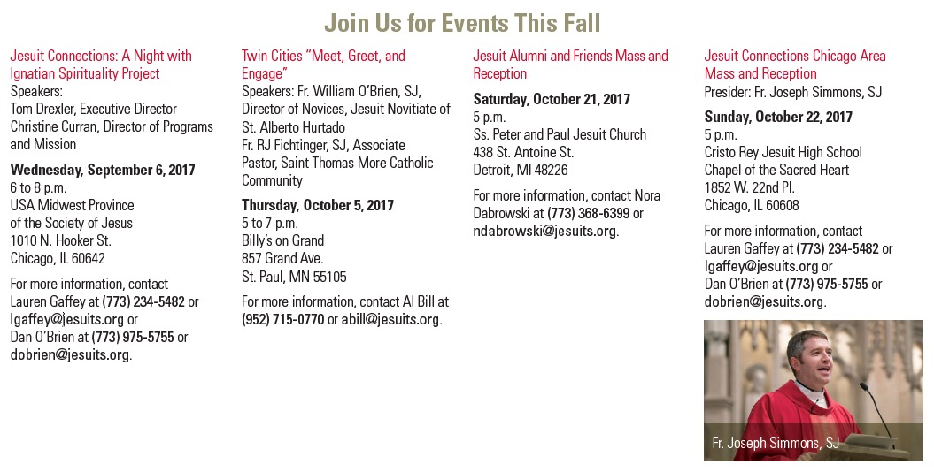 Save the Dates, Fall 2017   Jesuit Connections: A Night with Ignatian Spirituality Project Speakers: Tom Drexler, Executive Director Christine Curran, Director of Programs and Mission Wednesday, September 6, 2017 6 to 8 p.m. USA Midwest Province of the Society of Jesus 1010 N. Hooker St. Chicago, IL 60642 For more information, contact Lauren Gaffey at (773) 234-5482 or lgaffey@jesuits.org or Dan O’Brien at (773) 975-5755 or dobrien@jesuits.org.      Twin Cities “Meet, Greet, and Engage” Speakers: Fr. William O’Brien, SJ, Director of Novices, Jesuit Novitiate of St. Alberto Hurtado Fr. RJ Fichtinger, SJ, Associate Pastor, Saint Thomas More Catholic Community Thursday, October 5, 2017 5 to 7 p.m. Billy’s on Grand 857 Grand Ave. St. Paul, MN 55105 For more information, contact Al Bill at (952) 715-0770 or abill@jesuits.org.       Jesuit Alumni and Friends Mass and Reception Saturday, October 21, 2017 5 p.m. Ss. Peter and Paul Jesuit Church 438 St. Antoine St. Detroit, MI 48226 For more information, contact Nora Dabrowski at (773) 368-6399 or ndabrowski@jesuits.org.    Jesuit Alumni and Friends Mass and Reception Saturday, October 21, 2017 5 p.m. Ss. Peter and Paul Jesuit Church 438 St. Antoine St. Detroit, MI 48226 For more information, contact Nora Dabrowski at (773) 368-6399 or ndabrowski@jesuits.org.    Jesuit Connections Chicago Area Mass and Reception Presider: Fr. Joseph Simmons, SJ Sunday, October 22, 2017 5 p.m. Cristo Rey Jesuit High School Chapel of the Sacred Heart 1852 W. 22nd Pl. Chicago, IL 60608 For more information, contact Lauren Gaffey at (773) 234-5482 or lgaffey@jesuits.org or Dan O’Brien at (773) 975-5755 or dobrien@jesuits.org.